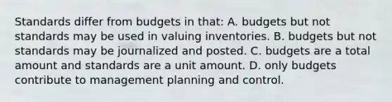 Standards differ from budgets in that: A. budgets but not standards may be used in valuing inventories. B. budgets but not standards may be journalized and posted. C. budgets are a total amount and standards are a unit amount. D. only budgets contribute to management planning and control.