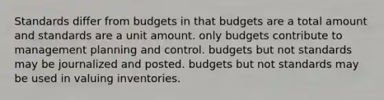 Standards differ from budgets in that budgets are a total amount and standards are a unit amount. only budgets contribute to management planning and control. budgets but not standards may be journalized and posted. budgets but not standards may be used in valuing inventories.