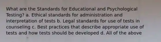 What are the Standards for Educational and Psychological Testing? a. Ethical standards for administration and interpretation of tests b. Legal standards for use of tests in counseling c. Best practices that describe appropriate use of tests and how tests should be developed d. All of the above