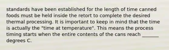 standards have been established for the length of time canned foods must be held inside the retort to complete the desired thermal processing. It is important to keep in mind that the time is actually the "time at temperature". This means the process timing starts when the entire contents of the cans reach _______ degrees C.