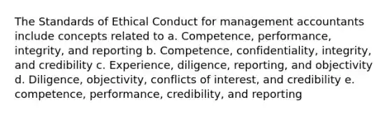 The Standards of Ethical Conduct for management accountants include concepts related to a. Competence, performance, integrity, and reporting b. Competence, confidentiality, integrity, and credibility c. Experience, diligence, reporting, and objectivity d. Diligence, objectivity, conflicts of interest, and credibility e. competence, performance, credibility, and reporting