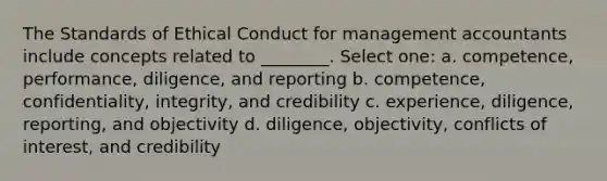 The Standards of Ethical Conduct for management accountants include concepts related to ________. Select one: a. competence, performance, diligence, and reporting b. competence, confidentiality, integrity, and credibility c. experience, diligence, reporting, and objectivity d. diligence, objectivity, conflicts of interest, and credibility