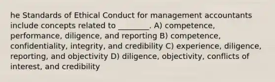 he Standards of Ethical Conduct for management accountants include concepts related to ________. A) competence, performance, diligence, and reporting B) competence, confidentiality, integrity, and credibility C) experience, diligence, reporting, and objectivity D) diligence, objectivity, conflicts of interest, and credibility