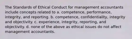 The Standards of Ethical Conduct for management accountants include concepts related to a. competence, performance, integrity, and reporting. b. competence, confidentiality, integrity and objectivity. c. experience, integrity, reporting, and objectivity. d. none of the above as ethical issues do not affect management accountants.