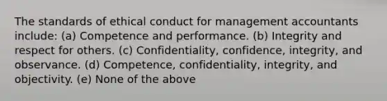 The standards of ethical conduct for management accountants include: (a) Competence and performance. (b) Integrity and respect for others. (c) Confidentiality, confidence, integrity, and observance. (d) Competence, confidentiality, integrity, and objectivity. (e) None of the above