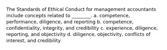 The Standards of Ethical Conduct for management accountants include concepts related to ________. a. competence, performance, diligence, and reporting b. competence, confidentiality, integrity, and credibility c. experience, diligence, reporting, and objectivity d. diligence, objectivity, conflicts of interest, and credibility