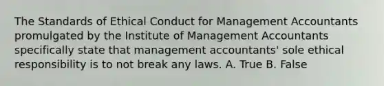 The Standards of Ethical Conduct for Management Accountants promulgated by the Institute of Management Accountants specifically state that management accountants' sole ethical responsibility is to not break any laws. A. True B. False