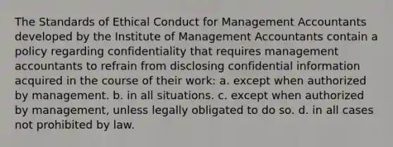 The Standards of Ethical Conduct for Management Accountants developed by the Institute of Management Accountants contain a policy regarding confidentiality that requires management accountants to refrain from disclosing confidential information acquired in the course of their work: a. except when authorized by management. b. in all situations. c. except when authorized by management, unless legally obligated to do so. d. in all cases not prohibited by law.