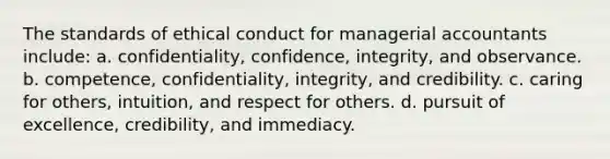 The standards of ethical conduct for managerial accountants include: a. confidentiality, confidence, integrity, and observance. b. competence, confidentiality, integrity, and credibility. c. caring for others, intuition, and respect for others. d. pursuit of excellence, credibility, and immediacy.