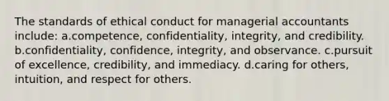 The standards of ethical conduct for managerial accountants include: a.competence, confidentiality, integrity, and credibility. b.confidentiality, confidence, integrity, and observance. c.pursuit of excellence, credibility, and immediacy. d.caring for others, intuition, and respect for others.