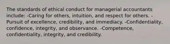 The standards of ethical conduct for managerial accountants include: -Caring for others, intuition, and respect for others. -Pursuit of excellence, credibility, and immediacy. -Confidentiality, confidence, integrity, and observance. -Competence, confidentiality, integrity, and credibility.