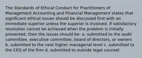 The Standards of Ethical Conduct for Practitioners of Management Accounting and Financial Management states that significant ethical issues should be discussed first with an immediate superior unless the superior is involved. If satisfactory resolution cannot be achieved when the problem is initially presented, then the issues should be: a. submitted to the audit committee, executive committee, board of directors, or owners b. submitted to the next higher managerial level c. submitted to the CEQ of the firm d. submitted to outside legal counsel.