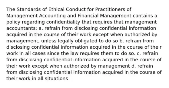 The Standards of Ethical Conduct for Practitioners of Management Accounting and Financial Management contains a policy regarding confidentiality that requires that management accountants: a. refrain from disclosing confidential information acquired in the course of their work except when authorized by management, unless legally obligated to do so b. refrain from disclosing confidential information acquired in the course of their work in all cases since the law requires them to do so. c. refrain from disclosing confidential information acquired in the course of their work except when authorized by management d. refrain from disclosing confidential information acquired in the course of their work in all situations