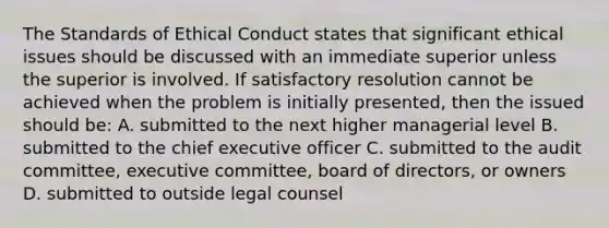 The Standards of Ethical Conduct states that significant ethical issues should be discussed with an immediate superior unless the superior is involved. If satisfactory resolution cannot be achieved when the problem is initially presented, then the issued should be: A. submitted to the next higher managerial level B. submitted to the chief executive officer C. submitted to the audit committee, executive committee, board of directors, or owners D. submitted to outside legal counsel