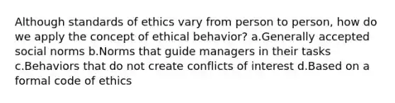 Although standards of ethics vary from person to person, how do we apply the concept of ethical behavior? a.Generally accepted social norms b.Norms that guide managers in their tasks c.Behaviors that do not create conflicts of interest d.Based on a formal code of ethics