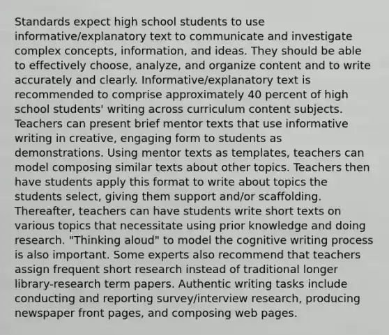 Standards expect high school students to use informative/explanatory text to communicate and investigate complex concepts, information, and ideas. They should be able to effectively choose, analyze, and organize content and to write accurately and clearly. Informative/explanatory text is recommended to comprise approximately 40 percent of high school students' writing across curriculum content subjects. Teachers can present brief mentor texts that use informative writing in creative, engaging form to students as demonstrations. Using mentor texts as templates, teachers can model composing similar texts about other topics. Teachers then have students apply this format to write about topics the students select, giving them support and/or scaffolding. Thereafter, teachers can have students write short texts on various topics that necessitate using prior knowledge and doing research. "Thinking aloud" to model the cognitive writing process is also important. Some experts also recommend that teachers assign frequent short research instead of traditional longer library-research term papers. Authentic writing tasks include conducting and reporting survey/interview research, producing newspaper front pages, and composing web pages.