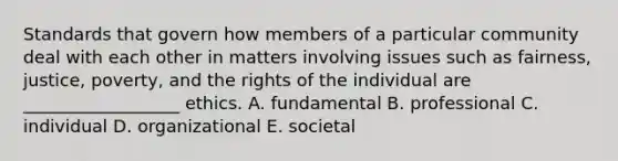 Standards that govern how members of a particular community deal with each other in matters involving issues such as fairness, justice, poverty, and the rights of the individual are __________________ ethics. A. fundamental B. professional C. individual D. organizational E. societal