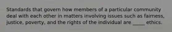 Standards that govern how members of a particular community deal with each other in matters involving issues such as fairness, justice, poverty, and the rights of the individual are _____ ethics.