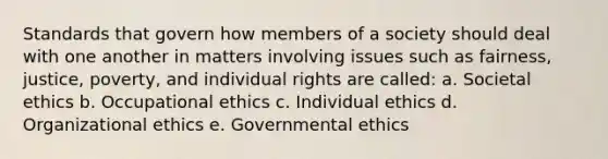 Standards that govern how members of a society should deal with one another in matters involving issues such as fairness, justice, poverty, and individual rights are called: a. Societal ethics b. Occupational ethics c. Individual ethics d. Organizational ethics e. Governmental ethics