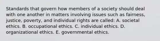 Standards that govern how members of a society should deal with one another in matters involving issues such as fairness, justice, poverty, and individual rights are called: A. societal ethics. B. occupational ethics. C. individual ethics. D. organizational ethics. E. governmental ethics.