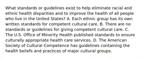 What standards or guidelines exist to help eliminate racial and ethnic health disparities and to improve the health of all people who live in the United States? A. Each ethnic group has its own written standards for competent cultural care. B. There are no standards or guidelines for giving competent cultural care. C. The U.S. Office of Minority Health published standards to ensure culturally appropriate health care services. D. The American Society of Cultural Competence has guidelines containing the health beliefs and practices of major cultural groups.