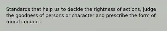 Standards that help us to decide the rightness of actions, judge the goodness of persons or character and prescribe the form of moral conduct.