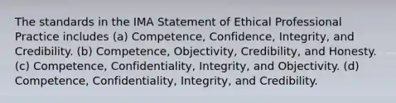 The standards in the IMA Statement of Ethical Professional Practice includes (a) Competence, Confidence,​ Integrity, and Credibility. (b) Competence, Objectivity,​ Credibility, and Honesty. (c) Competence, Confidentiality,​ Integrity, and Objectivity. (d) Competence, Confidentiality,​ Integrity, and Credibility.