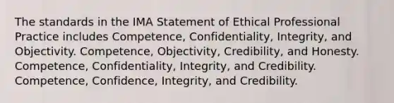 The standards in the IMA Statement of Ethical Professional Practice includes Competence, Confidentiality, Integrity, and Objectivity. Competence, Objectivity, Credibility, and Honesty. Competence, Confidentiality, Integrity, and Credibility. Competence, Confidence, Integrity, and Credibility.