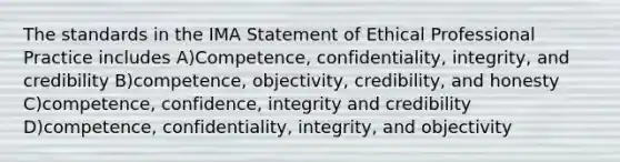 The standards in the IMA Statement of Ethical Professional Practice includes A)Competence, confidentiality, integrity, and credibility B)competence, objectivity, credibility, and honesty C)competence, confidence, integrity and credibility D)competence, confidentiality, integrity, and objectivity