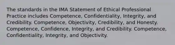 The standards in the IMA Statement of Ethical Professional Practice includes Competence, Confidentiality, Integrity, and Credibility. Competence, Objectivity, Credibility, and Honesty. Competence, Confidence, Integrity, and Credibility. Competence, Confidentiality, Integrity, and Objectivity.