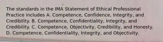 The standards in the IMA Statement of Ethical Professional Practice includes A. ​Competence, Confidence,​ Integrity, and Credibility. B. ​Competence, Confidentiality,​ Integrity, and Credibility. C. ​Competence, Objectivity,​ Credibility, and Honesty. D. ​Competence, Confidentiality,​ Integrity, and Objectivity.