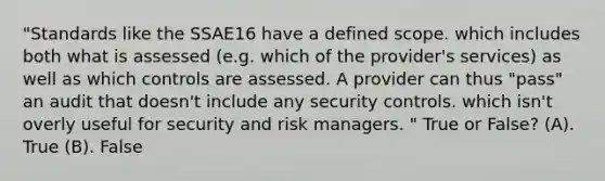 "Standards like the SSAE16 have a defined scope. which includes both what is assessed (e.g. which of the provider's services) as well as which controls are assessed. A provider can thus "pass" an audit that doesn't include any security controls. which isn't overly useful for security and risk managers. " True or False? (A). True (B). False