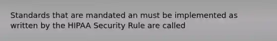 Standards that are mandated an must be implemented as written by the HIPAA Security Rule are called