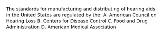 The standards for manufacturing and distributing of hearing aids in the United States are regulated by the: A. American Council on Hearing Loss B. Centers for Disease Control C. Food and Drug Administration D. American Medical Association