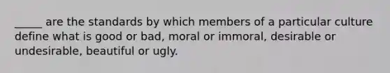 ​_____ are the standards by which members of a particular culture define what is good or bad, moral or immoral, desirable or undesirable, beautiful or ugly.