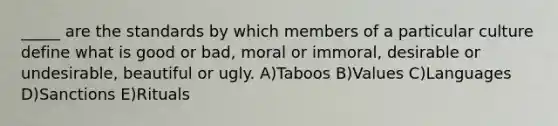 _____ are the standards by which members of a particular culture define what is good or bad, moral or immoral, desirable or undesirable, beautiful or ugly. A)Taboos B)Values C)Languages D)Sanctions E)Rituals