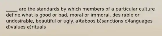 _____ are the standards by which members of a particular culture define what is good or bad, moral or immoral, desirable or undesirable, beautiful or ugly. a)taboos b)sanctions c)languages d)values e)rituals