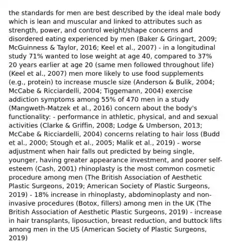 the standards for men are best described by the ideal male body which is lean and muscular and linked to attributes such as strength, power, and control weight/shape concerns and disordered eating experienced by men (Baker & Gringart, 2009; McGuinness & Taylor, 2016; Keel et al., 2007) - in a longitudinal study 71% wanted to lose weight at age 40, compared to 37% 20 years earlier at age 20 (same men followed throughout life) (Keel et al., 2007) men more likely to use food supplements (e.g., protein) to increase muscle size (Anderson & Bulik, 2004; McCabe & Ricciardelli, 2004; Tiggemann, 2004) exercise addiction symptoms among 55% of 470 men in a study (Mangweth-Matzek et al., 2016) concern about the body's functionality: - performance in athletic, physical, and and sexual activities (Clarke & Griffin, 2008; Lodge & Umberson, 2013; McCabe & Ricciardelli, 2004) concerns relating to hair loss (Budd et al., 2000; Stough et al., 2005; Malik et al., 2019) - worse adjustment when hair falls out predicted by being single, younger, having greater appearance investment, and poorer self-esteem (Cash, 2001) rhinoplasty is the most common cosmetic procedure among men (The British Association of Aesthetic Plastic Surgeons, 2019; American Society of Plastic Surgeons, 2019) - 18% increase in rhinoplasty, abdominoplasty and non-invasive procedures (Botox, fillers) among men in the UK (The British Association of Aesthetic Plastic Surgeons, 2019) - increase in hair transplants, liposuction, breast reduction, and buttock lifts among men in the US (American Society of Plastic Surgeons, 2019)