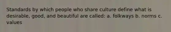 Standards by which people who share culture define what is desirable, good, and beautiful are called: a. folkways b. norms c. values