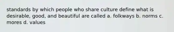 standards by which people who share culture define what is desirable, good, and beautiful are called a. folkways b. norms c. mores d. values