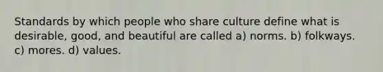 Standards by which people who share culture define what is desirable, good, and beautiful are called a) norms. b) folkways. c) mores. d) values.