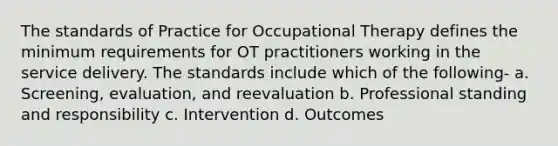 The standards of Practice for Occupational Therapy defines the minimum requirements for OT practitioners working in the service delivery. The standards include which of the following- a. Screening, evaluation, and reevaluation b. Professional standing and responsibility c. Intervention d. Outcomes