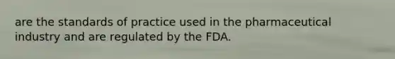 are the standards of practice used in the pharmaceutical industry and are regulated by the FDA.