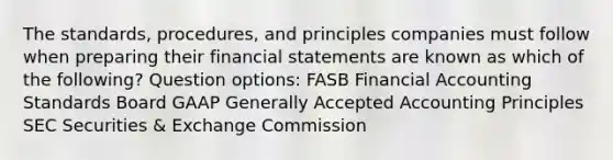 The standards, procedures, and principles companies must follow when preparing their financial statements are known as which of the following? Question options: FASB Financial Accounting Standards Board GAAP Generally Accepted Accounting Principles SEC Securities & Exchange Commission