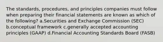 The standards, procedures, and principles companies must follow when preparing their financial statements are known as which of the following? a.Securities and Exchange Commission (SEC) b.conceptual framework c.generally accepted accounting principles (GAAP) d.Financial Accounting Standards Board (FASB)