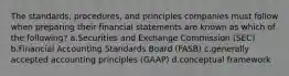 The standards, procedures, and principles companies must follow when preparing their financial statements are known as which of the following? a.Securities and Exchange Commission (SEC) b.Financial Accounting Standards Board (FASB) c.generally accepted accounting principles (GAAP) d.conceptual framework