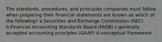 The standards, procedures, and principles companies must follow when preparing their financial statements are known as which of the following? a.Securities and Exchange Commission (SEC) b.Financial Accounting Standards Board (FASB) c.generally accepted accounting principles (GAAP) d.conceptual framework