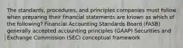 The standards, procedures, and principles companies must follow when preparing their financial statements are known as which of the following? Financial Accounting Standards Board (FASB) generally accepted accounting principles (GAAP) Securities and Exchange Commission (SEC) conceptual framework