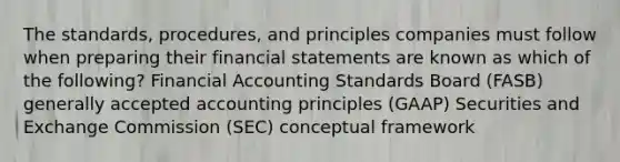 The standards, procedures, and principles companies must follow when preparing their financial statements are known as which of the following? Financial Accounting Standards Board (FASB) generally accepted accounting principles (GAAP) Securities and Exchange Commission (SEC) conceptual framework