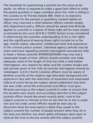 The standards for questioning a juvenile are the same as for adults. An officer is required to make a good-faith effort to notify the parent guardian or legal custodian when the child is sitting in the custody as for Florida statute 985. there is no statutory requirement for the parents or guardians consent before an officer may interview a child however officers should comply with department policy. Officers should be aware that Miranda applies to juveniles in a waiver of those right will be more closely scrutinized by the court.(B.M.B V STATE) factors to be considered in determining the juveniles understanding of his or her rights and the significance of waving those rights include his or her age, marital status, education ,intellectual level and experience in the criminal justice system. individual agency policies may be more restrictive regarding juvenile interrogation procedures refer to State v Roman Juvenile INTERROGATIONS may only last a reasonable length of time. officers should consider and make adequate notes of the length of time the child is held before interrogation, any reasons for delay and the number breaks and rest periods given to the child all juvenile interrogation should be videotaped. (J.D.B V North Carolina) officers must be aware of whether juvenile of the subjects age education background and experience face with the restriction of movement and associated indicia of arrest facing the subject would understand that here she was under arrest the enthusiasts and officer must give Miranda warnings to the subject juvenile In order to ensure that the situation was clearly and accurately describe to the subject juvenile officer should document exactly what I said to the subject juvenile to indicate to him on her that he or she is under rest and not under arrest Officers would be wise also to document what the area layout is when they speak to the subject juvenile the number of people present when they sit in the area and whether any doors gates entryways were open or close at the time to discuss arrests with the subject juvenile